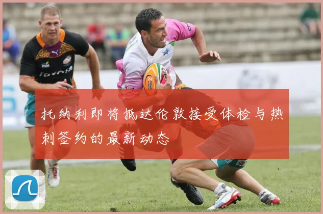 托纳利即将抵达伦敦接受体检与热刺签约的最新动态