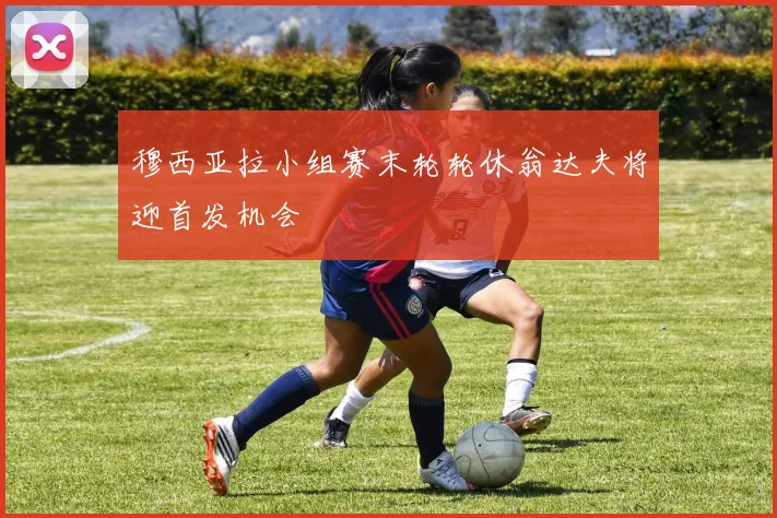 穆西亚拉小组赛末轮轮休翁达夫将迎首发机会