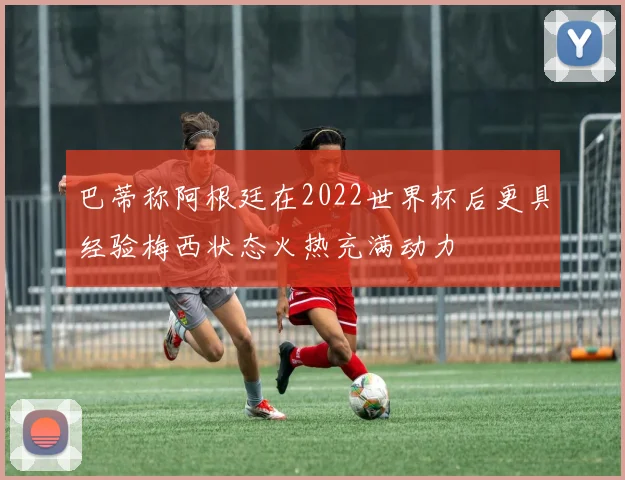 巴蒂称阿根廷在2022世界杯后更具经验梅西状态火热充满动力