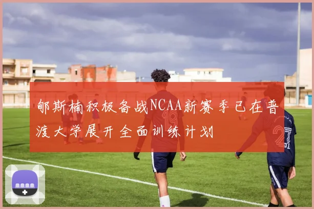 郇斯楠积极备战NCAA新赛季已在普渡大学展开全面训练计划