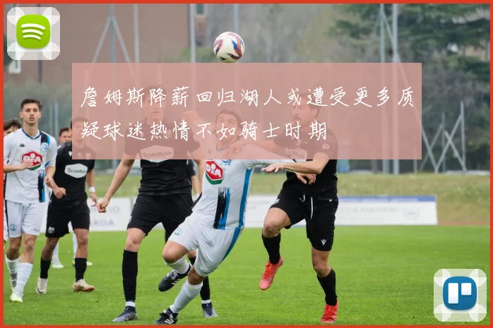 詹姆斯降薪回归湖人或遭受更多质疑球迷热情不如骑士时期