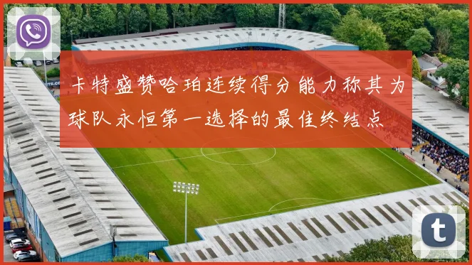 卡特盛赞哈珀连续得分能力称其为球队永恒第一选择的最佳终结点