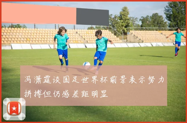 冯潇霆谈国足世界杯前景表示努力拼搏但仍感差距明显