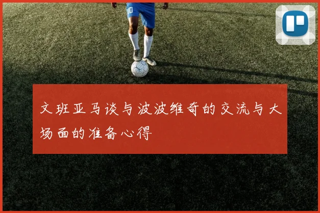 文班亚马谈与波波维奇的交流与大场面的准备心得