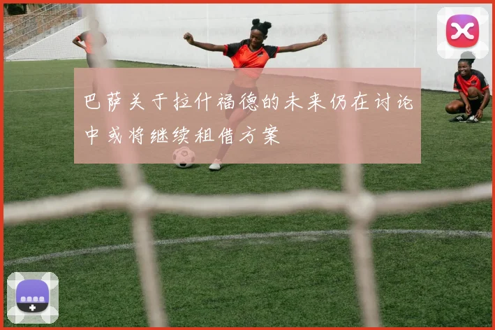 巴萨关于拉什福德的未来仍在讨论中或将继续租借方案