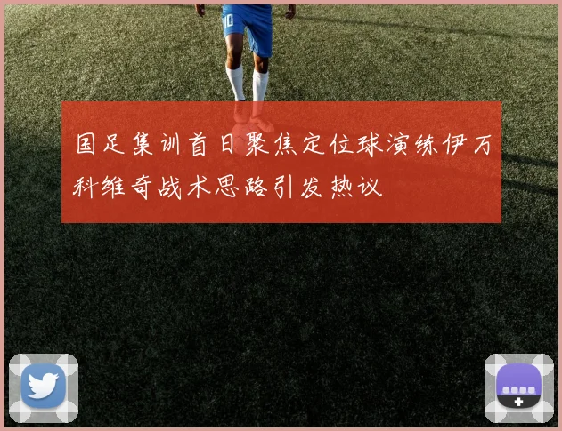 国足集训首日聚焦定位球演练伊万科维奇战术思路引发热议
