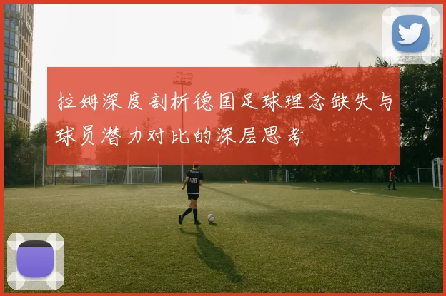 拉姆深度剖析德国足球理念缺失与球员潜力对比的深层思考
