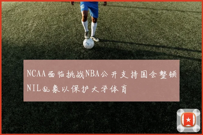 NCAA面临挑战NBA公开支持国会整顿NIL乱象以保护大学体育