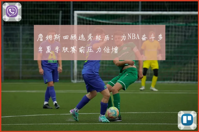 詹姆斯回顾选秀经历：为NBA奋斗多年夏季联赛前压力倍增