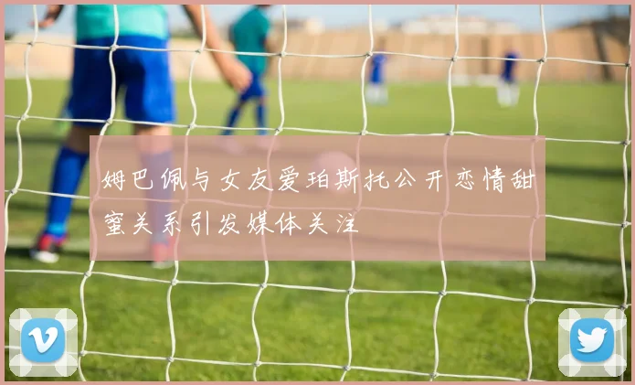 姆巴佩与女友爱珀斯托公开恋情甜蜜关系引发媒体关注