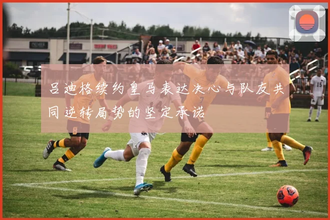吕迪格续约皇马表达决心与队友共同逆转局势的坚定承诺