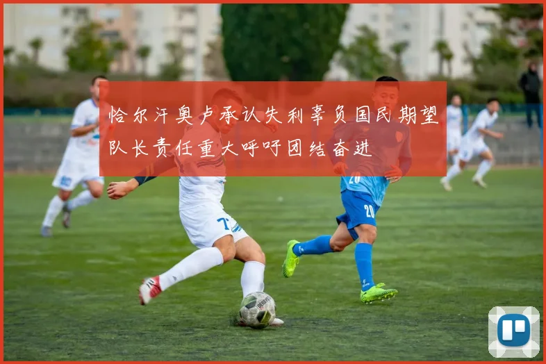 恰尔汗奥卢承认失利辜负国民期望队长责任重大呼吁团结奋进