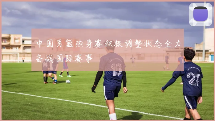 中国男篮热身赛积极调整状态全力备战国际赛事