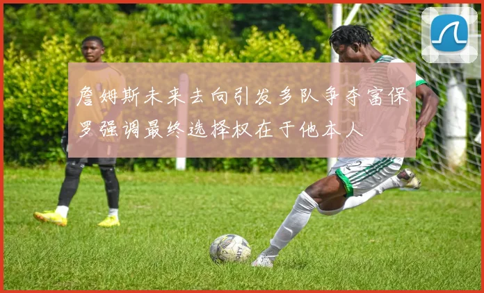 詹姆斯未来去向引发多队争夺富保罗强调最终选择权在于他本人
