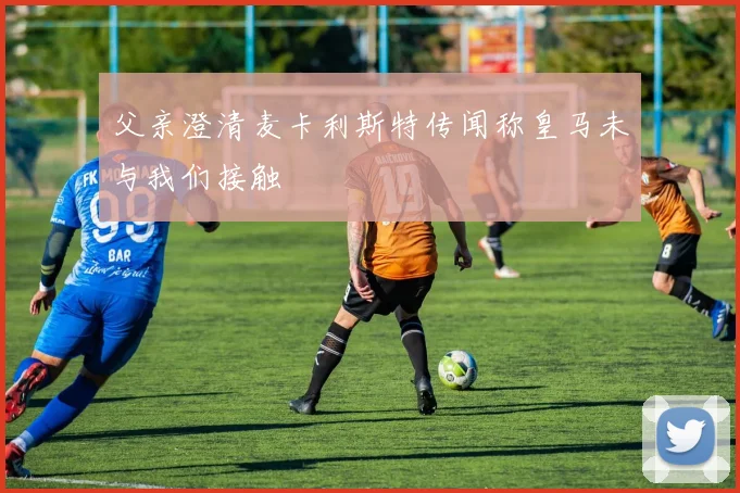 父亲澄清麦卡利斯特传闻称皇马未与我们接触