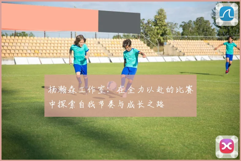 杨瀚森工作室：在全力以赴的比赛中探索自我节奏与成长之路