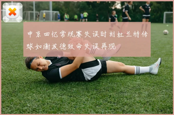 申京回忆常规赛失误时刻杜兰特传球如谢泼德致命失误再现