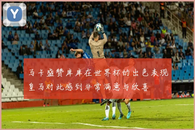 马卡盛赞库库在世界杯的出色表现皇马对此感到非常满意与欣喜