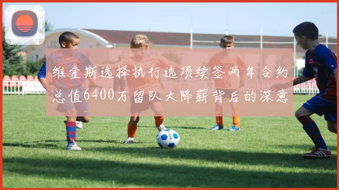 维金斯选择执行选项续签两年合约总值6400万留队大降薪背后的深意