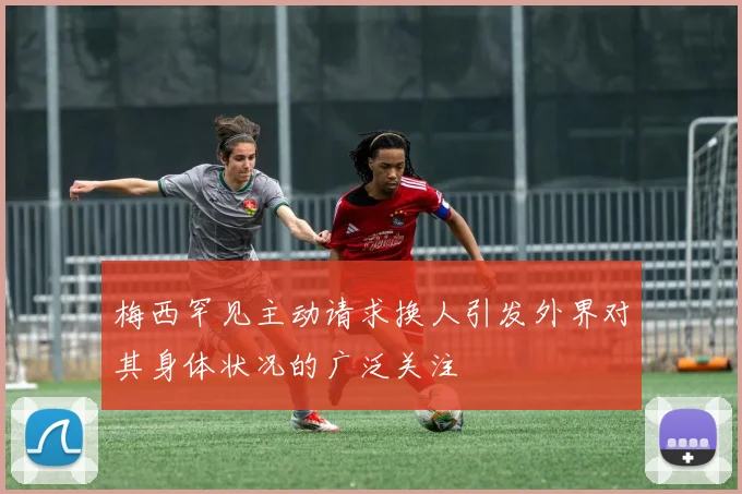 梅西罕见主动请求换人引发外界对其身体状况的广泛关注