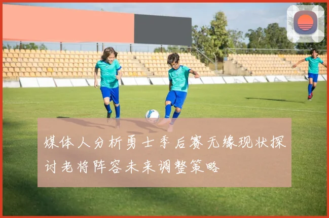 媒体人分析勇士季后赛无缘现状探讨老将阵容未来调整策略