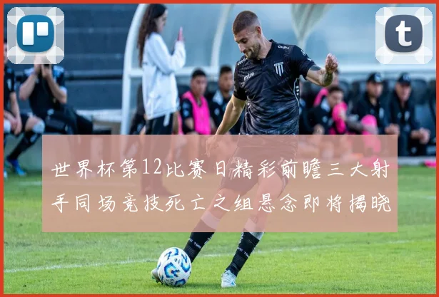 世界杯第12比赛日精彩前瞻三大射手同场竞技死亡之组悬念即将揭晓